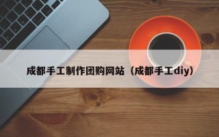 桦甸成都手工制作团购网站（成都手工diy）