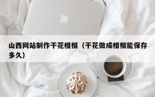 桦甸山西网站制作干花相框（干花做成相框能保存多久）