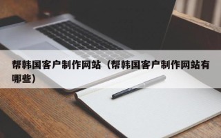 桦甸帮韩国客户制作网站（帮韩国客户制作网站有哪些）